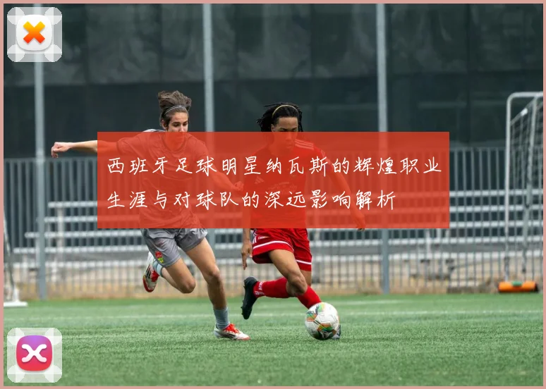 西班牙足球明星纳瓦斯的辉煌职业生涯与对球队的深远影响解析